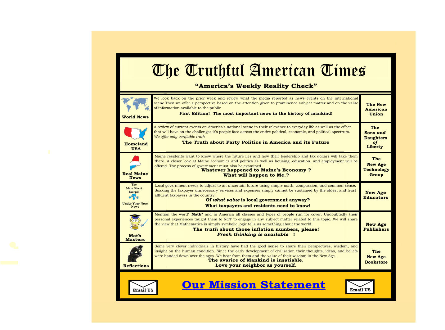 FAQs A View from US  The Trithful American Times   Email Us Our Mission Statement   The Editorial  Board   Real Maine News  “America’s Weekly Reality Check”  The Truthful American Times Coming in Mid-2024! Email Us First Edition! The News story of the Third Millennium!  Our Mission Statement World News Homeland  USA Real Maine  News Under Your Nose News  Math Masters Reflections We look back on the prior week and review what the media reported as news events on the International scene. Then we offer a perspective based on the attention given to prominent subject matter and on the value of information available to the public.   A review of current events on America’s national scene and their relevance to everyday life as well as the effect they will have on the challenges its people face across the entire political, economic and political spectrum. We offer only the verifiable Truth. The New  American Union The New Age Bookstore The New Age Technology  Group New Age Educators New Age Publishers The Sons and Daughters of Liberty Maine residents want to know where the future lies and how their leadership and tax dollars will  take them there. A closer look at Maine economics and politics as well as housing, education, and employment will be offered. The process of government must also be examined. Local government needs to adjust to an uncertain future using simple math, compassion, and common sense. Soaking the taxpayer for unnecessary services and expenses simply cannot be sustained by the oldest and least affluent taxpayers in the country. Mention the word “Math” and in America all classes and types of people run for cover. Undoubtedly their personal experiences taught them to NOT to engage in any subject matter related to this topic. We will share the view that Math is simply symbolic logic that tells us something about the world.    Some very clever individuals in history have had the good sense to share their perspectives, wisdom, and insights on the human condition. Since the early development of civilization their thoughts, ideas, and beliefs were handed down over the ages. We hear from them and the value of their wisdom in the New Age. First Edition! The most important news in the history of mankind! The Truth about Party Politics in America and its Future  Whatever happened to Maine’s Economy ? What will happen to Me.? Of what value is local government anyway ? What taxpayers and residents need to know  ! The truth about those inflation numbers, please! Fresh thinking is available   ! The avarice of Mankind is insatiable.  Love your neighbor as yourself.    The New Age Bookstore The Truthful American Times A review of current events on America's national scene in their relevance to everyday life as well as the effect that will have on the challenges it's people face across the entire political, economic, and political spectrum. We offer only verifiable truth  Maine residents want to know where the future lies and how their leadership and tax dollars will take them there. A closer look at Maine economics and politics as well as housing, education, and employment will be offered. The process of government must also be examined.  Local government needs to adjust to an uncertain future using simple math, compassion, and common sense. Soaking the taxpayer unnecessary services and expenses simply cannot be sustained by the oldest and least affluent taxpayers in the country.  Mention the word" Math" and in America all classes and types of people run for cover. Undoubtedly their personal experiences taught them to NOT to engage in any subject matter related to this topic. We will share the view that Mathematics is simply symbolic logic tells us something about the world.  Some very clever individuals in history have had the good sense to share their perspectives, wisdom, and insight on the human condition. Since the early development of civilization their thoughts, ideas, and beliefs were handed down over the ages. We hear from them and the value of their wisdom in the New Age.  Reflections We look back on the prior week and review what the media reported as news events on the international scene.Then we offer a perspective based on the attention given to prominence subject matter and on the value of information available to the public First Edition!  The most important news in the history of mankind!       Email US Email US  The New Age Technology Group The Main Street Journal  The Sons and  Daughters of Liberty  Of what value is local government anyway?  What taxpayers and residents need to know!