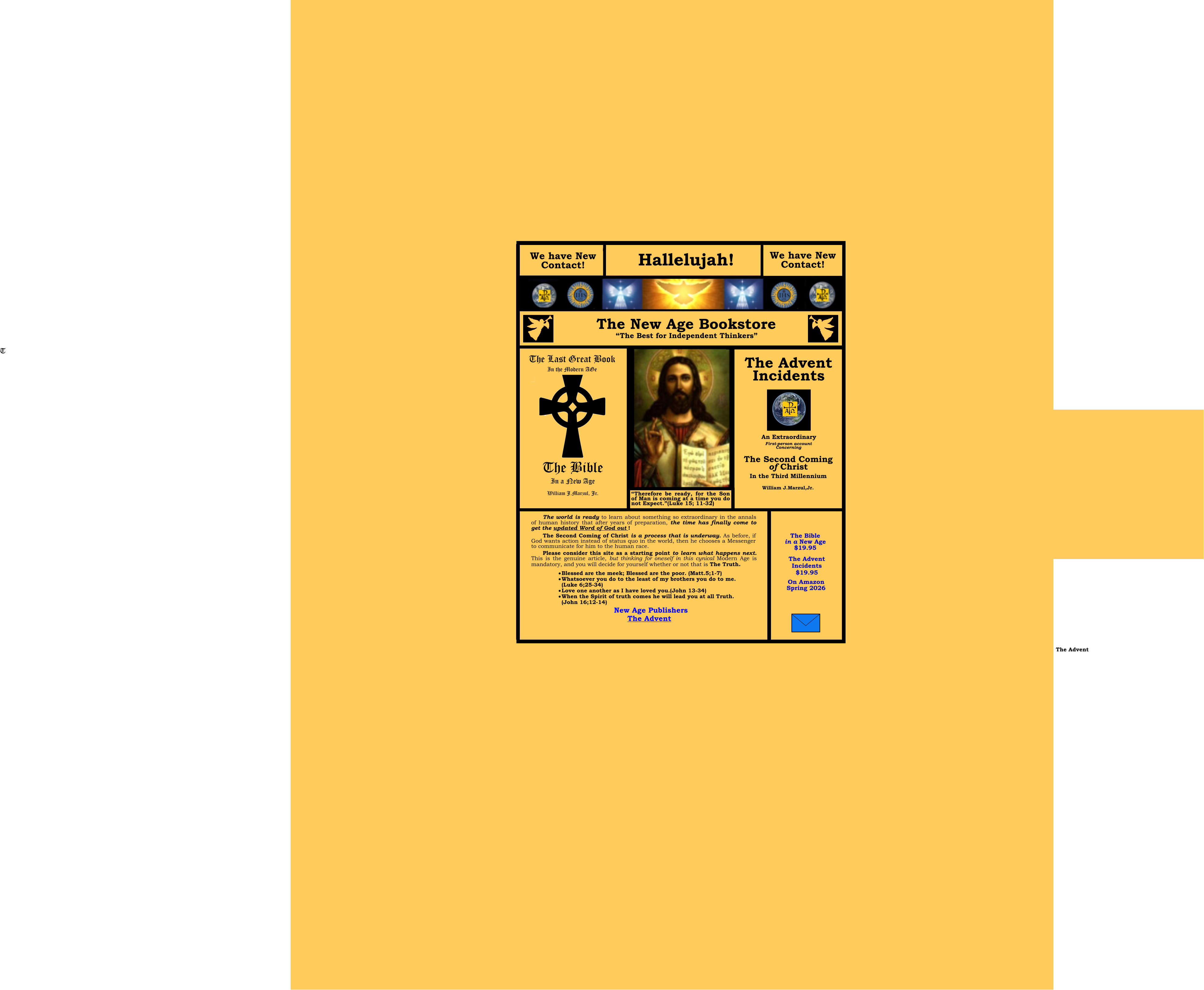 Peace On Earth Good will to Men The  The Advent God’s Final Message to the Modern Age An Extraordinary First-person account Concerning The Second Coming of Christ William J.Marzul,Jr. The Last Great Book In the Modern AGe In a New Age The Second Coming of Christ is a process that is underway. As before if God wants a change in the status quo of life in the world, he chooses a Messenger to communicate for him to the human race.  The Second Coming of Christ is a process that is underway. As before, if God wants action instead of status quo in the world, then he chooses a Messenger to communicate for him to the human race.  Please consider this site as a starting point to learn what happens next. This is the genuine article, but thinking for oneself in this cynical Modern Age is mandatory, and you will decide for yourself whether or not that is The Truth. New Age Publishers  ·	Blessed are the meek; Blessed are the poor. (Matt.5;1-7) ·	Whatsoever you do to the least of my brothers you do to me.(Luke 6;25-34) ·	Love one another as I have loved you.(John 13-34) ·	When the Spirit of truth comes he will lead you at all Truth.(John 16;12-14)  The world is ready to learn about something so extraordinary in the annals of human history that after years of preparation, the time has finally come to get the updated Word of God out !   The Bible in a New Age    $19.95  The Advent   A Brief Preview A Brief Preview  The Advent $19.95 In the Third Millennium We have New Contact! Hallelujah! We have New Contact!  The New Age Bookstore “The Best for Independent Thinkers” The Bible in a New Age $19.95 Add to Cart Add to Cart A Brief Preview  A Brief Preview   The Advent Incidents $19.95 The Bible in a New Age $19.95 On Amazon Spring 2026 T The Bible  William J.Marzul, Jr. Incidents “Therefore be ready, for the Son of Man is coming at a time you do not Expect.”(Luke 15; 11-32) The Advent A Brief Preview