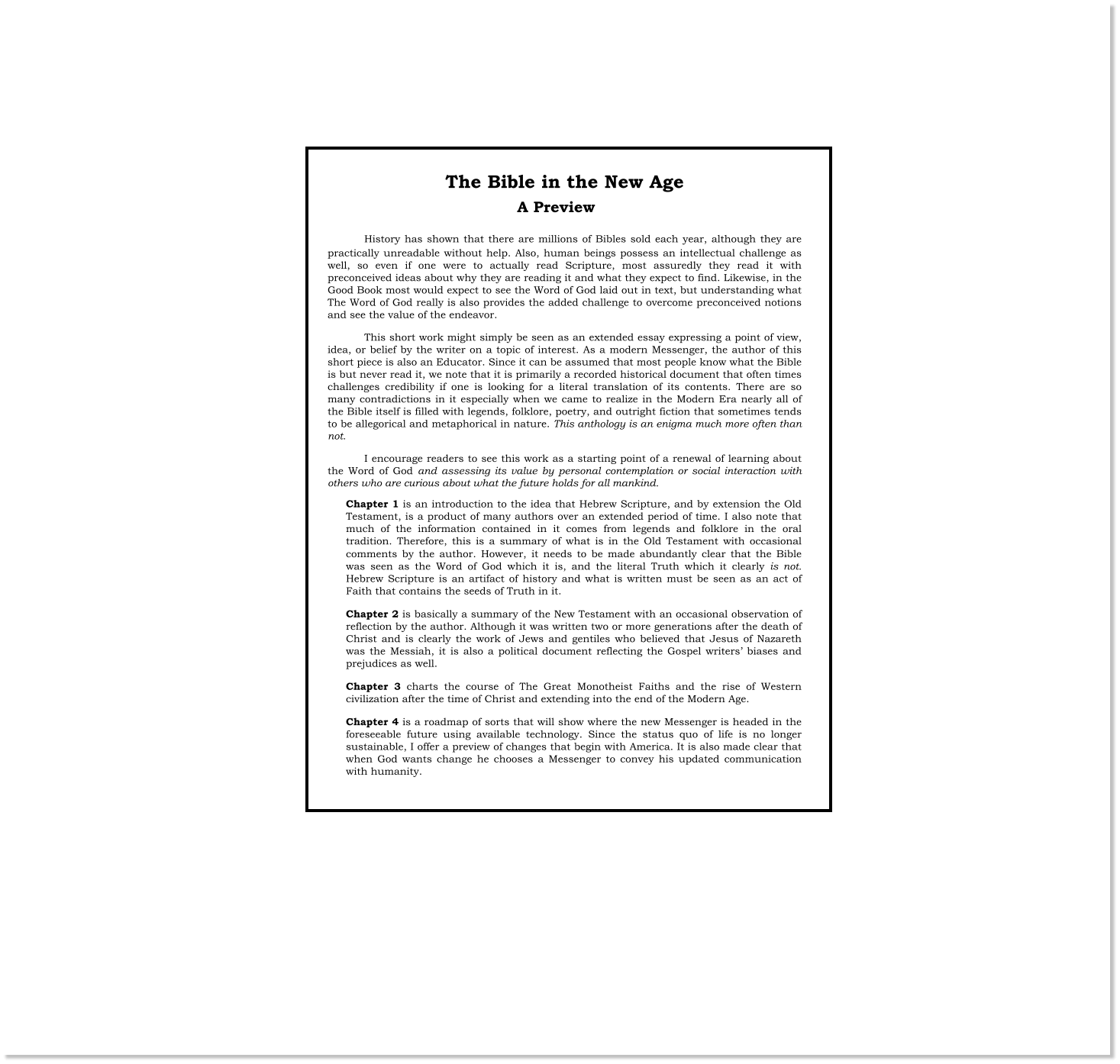 The Bible in the New Age  History has shown that there are millions of Bibles sold each year, although they are practically unreadable without help. Also, human beings possess an intellectual challenge as well, so even if one were to actually read Scripture, most assuredly they read it with preconceived ideas about why they are reading it and what they expect to find. Likewise, in the Good Book most would expect to see the Word of God laid out in text, but understanding what The Word of God really is also provides the added challenge to overcome preconceived notions and see the value of the endeavor. This short work might simply be seen as an extended essay expressing a point of view, idea, or belief by the writer on a topic of interest. As a modern Messenger, the author of this short piece is also an Educator. Since it can be assumed that most people know what the Bible is but never read it, we note that it is primarily a recorded historical document that often times challenges credibility if one is looking for a literal translation of its contents. There are so many contradictions in it especially when we came to realize in the Modern Era nearly all of the Bible itself is filled with legends, folklore, poetry, and outright fiction that sometimes tends to be allegorical and metaphorical in nature. This anthology is an enigma much more often than not. I encourage readers to see this work as a starting point of a renewal of learning about the Word of God and assessing its value by personal contemplation or social interaction with others who are curious about what the future holds for all mankind. Chapter 1 is an introduction to the idea that Hebrew Scripture, and by extension the Old Testament, is a product of many authors over an extended period of time. I also note that much of the information contained in it comes from legends and folklore in the oral tradition. Therefore, this is a summary of what is in the Old Testament with occasional comments by the author. However, it needs to be made abundantly clear that the Bible was seen as the Word of God which it is, and the literal Truth which it clearly is not. Hebrew Scripture is an artifact of history and what is written must be seen as an act of Faith that contains the seeds of Truth in it. Chapter 2 is basically a summary of the New Testament with an occasional observation of reflection by the author. Although it was written two or more generations after the death of Christ and is clearly the work of Jews and gentiles who believed that Jesus of Nazareth was the Messiah, it is also a political document reflecting the Gospel writers’ biases and prejudices as well.  Chapter 3 charts the course of The Great Monotheist Faiths and the rise of Western civilization after the time of Christ and extending into the end of the Modern Age. Chapter 4 is a roadmap of sorts that will show where the new Messenger is headed in the foreseeable future using available technology. Since the status quo of life is no longer sustainable, I offer a preview of changes that begin with America. It is also made clear that when God wants change he chooses a Messenger to convey his updated communication with humanity. A Preview